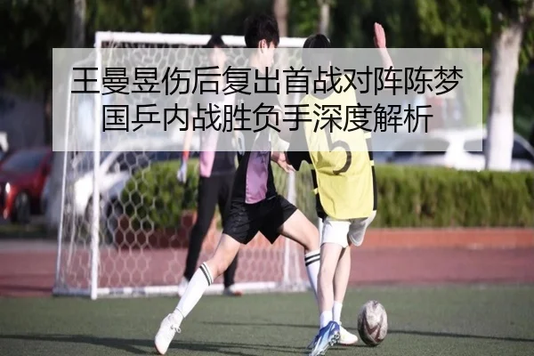 王曼昱伤后复出首战对阵陈梦 国乒内战胜负手深度解析